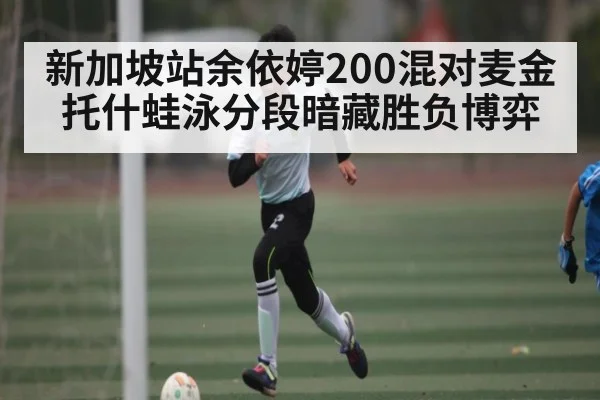 新加坡站余依婷200混对麦金托什蛙泳分段暗藏胜负博弈