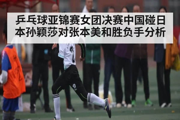 乒乓球亚锦赛女团决赛中国碰日本孙颖莎对张本美和胜负手分析