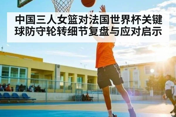 中国三人女篮对法国世界杯关键球防守轮转细节复盘与应对启示