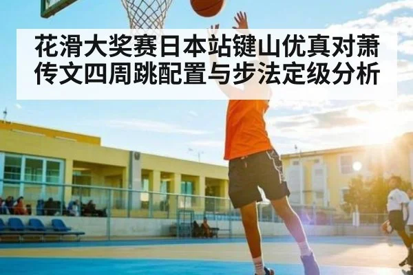 花滑大奖赛日本站键山优真对萧传文四周跳配置与步法定级分析